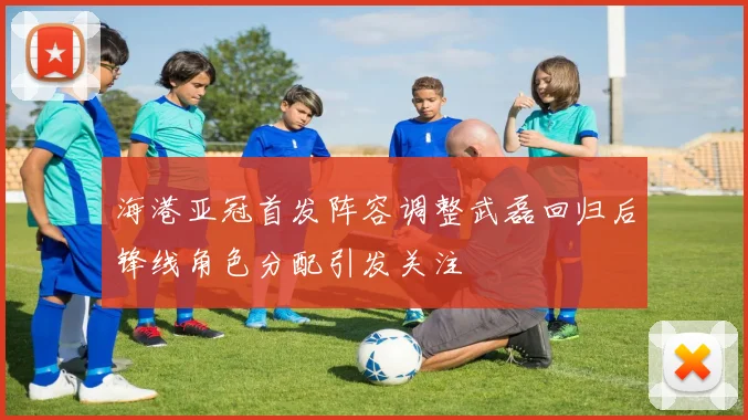 海港亚冠首发阵容调整武磊回归后锋线角色分配引发关注